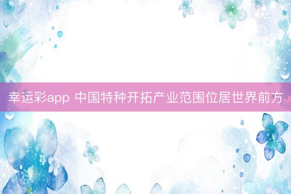 幸运彩app 中国特种开拓产业范围位居世界前方