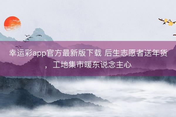 幸运彩app官方最新版下载 后生志愿者送年货,工地集市暖东说念主心