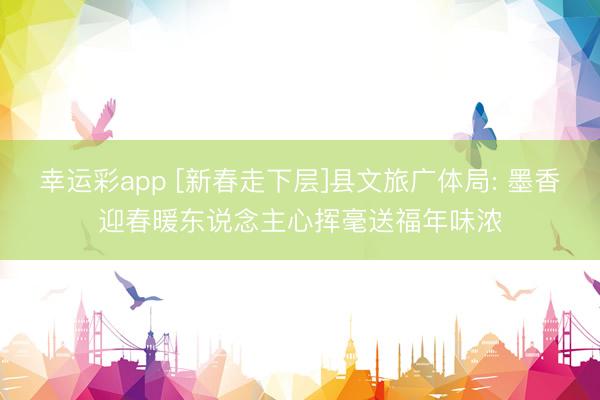 幸运彩app [新春走下层]县文旅广体局: 墨香迎春暖东说念主心挥毫送福年味浓