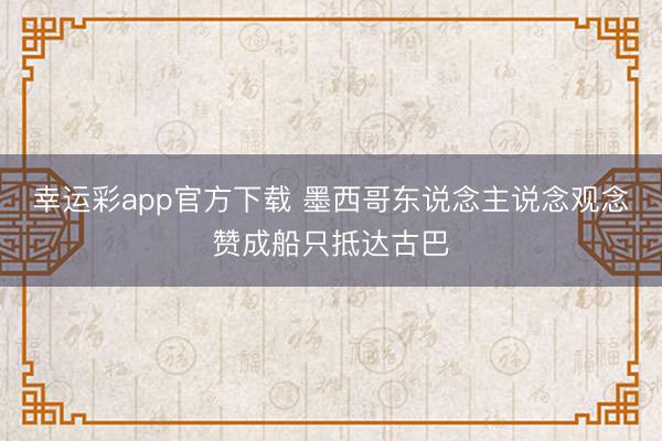 幸运彩app官方下载 墨西哥东说念主说念观念赞成船只抵达古巴