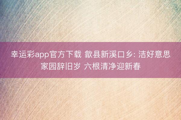 幸运彩app官方下载 歙县新溪口乡: 洁好意思家园辞旧岁 六根清净迎新春