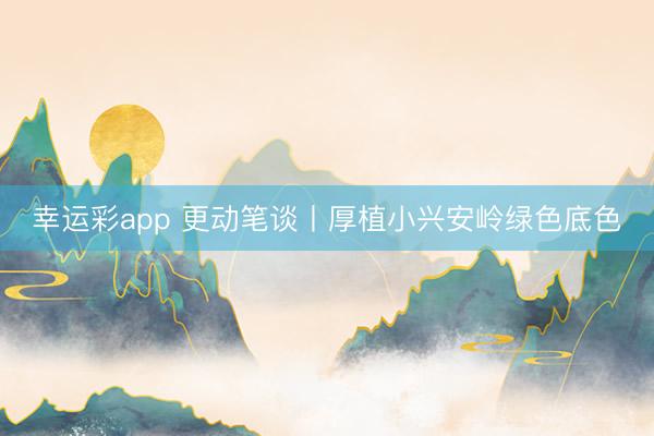 幸运彩app 更动笔谈丨厚植小兴安岭绿色底色