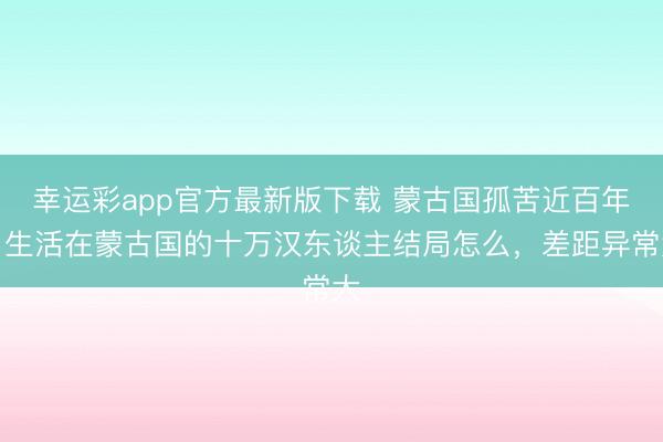 幸运彩app官方最新版下载 蒙古国孤苦近百年，生活在蒙古国的十万汉东谈主结局怎么，差距异常大