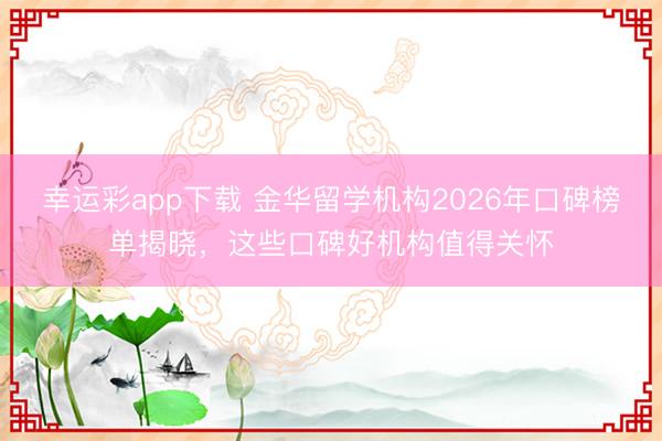 幸运彩app下载 金华留学机构2026年口碑榜单揭晓,这些口碑好机构值得关怀