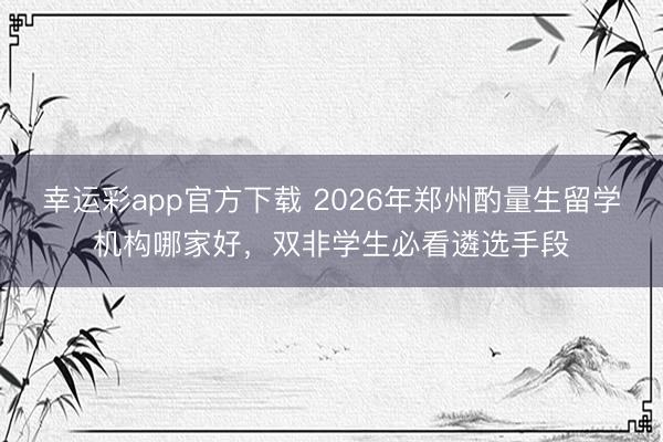 幸运彩app官方下载 2026年郑州酌量生留学机构哪家好,双非学生必看遴选手段