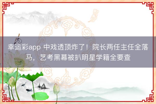 幸运彩app 中戏透顶炸了!院长两任主任全落马,艺考黑幕被扒明星学籍全要查