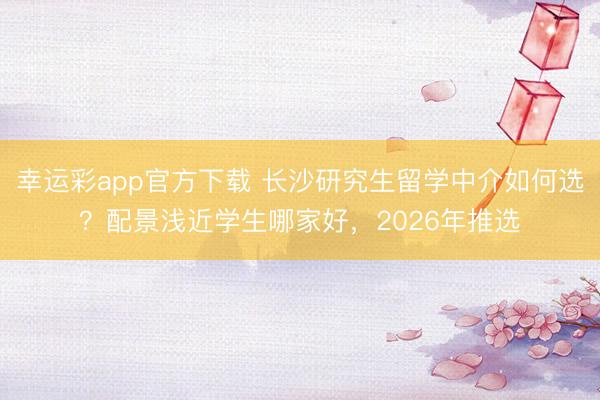 幸运彩app官方下载 长沙研究生留学中介如何选？配景浅近学生哪家好，2026年推选