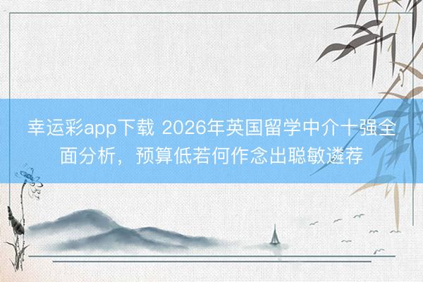 幸运彩app下载 2026年英国留学中介十强全面分析，预算低若何作念出聪敏遴荐