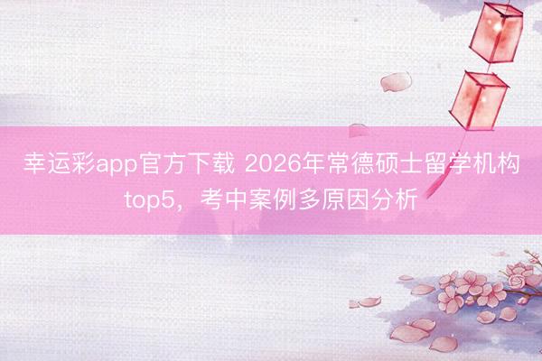 幸运彩app官方下载 2026年常德硕士留学机构top5,考中案例多原因分析