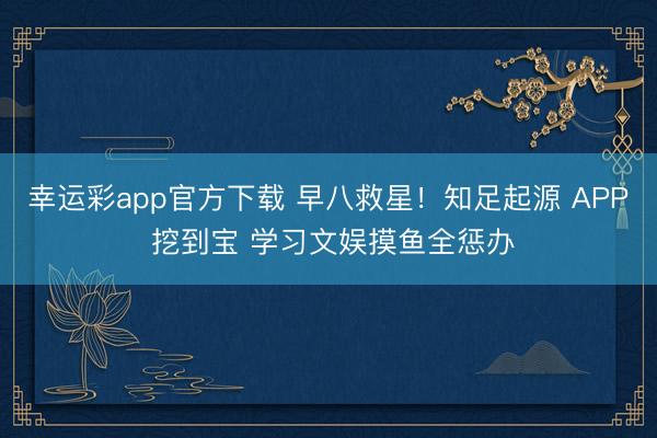 幸运彩app官方下载 早八救星!知足起源 APP 挖到宝 学习文娱摸鱼全惩办