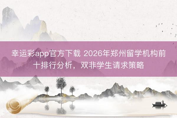幸运彩app官方下载 2026年郑州留学机构前十排行分析，双非学生请求策略