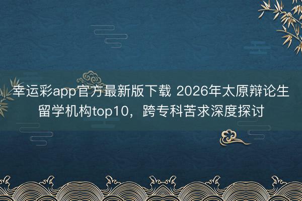 幸运彩app官方最新版下载 2026年太原辩论生留学机构top10，跨专科苦求深度探讨