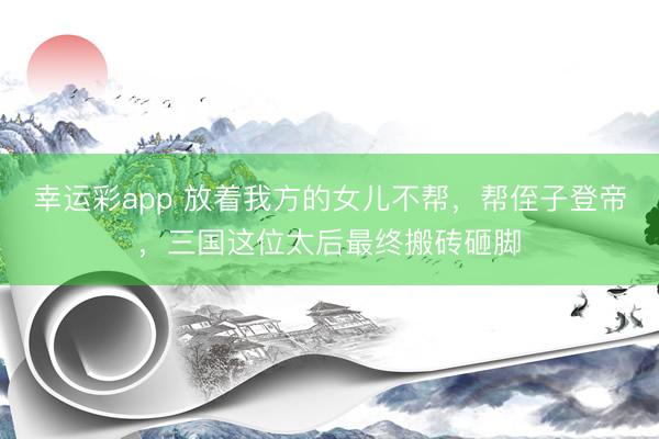 幸运彩app 放着我方的女儿不帮，帮侄子登帝，三国这位太后最终搬砖砸脚