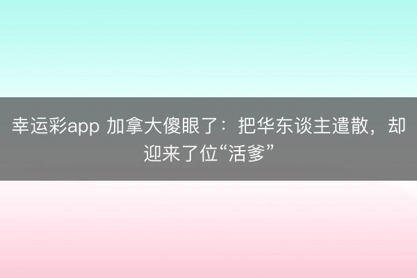 幸运彩app 加拿大傻眼了：把华东谈主遣散，却迎来了位“活爹”