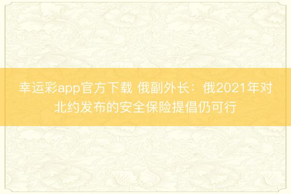 幸运彩app官方下载 俄副外长：俄2021年对北约发布的安全保险提倡仍可行