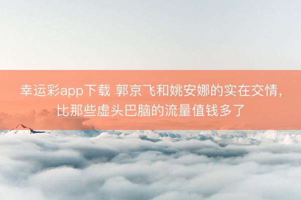 幸运彩app下载 郭京飞和姚安娜的实在交情，比那些虚头巴脑的流量值钱多了