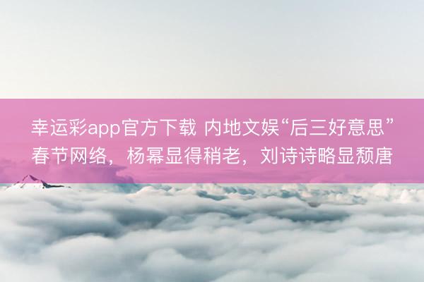 幸运彩app官方下载 内地文娱“后三好意思”春节网络，杨幂显得稍老，刘诗诗略显颓唐