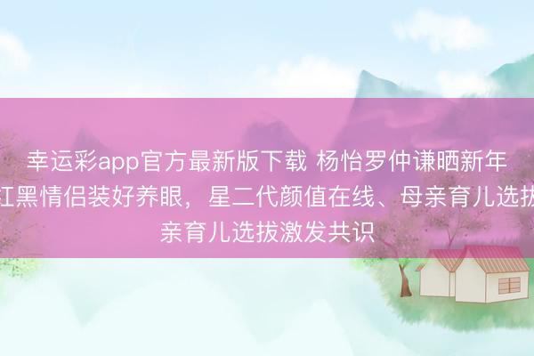 幸运彩app官方最新版下载 杨怡罗仲谦晒新年全家福,红黑情侣装好养眼,星二代颜值在线、母亲育儿选拔激发共识