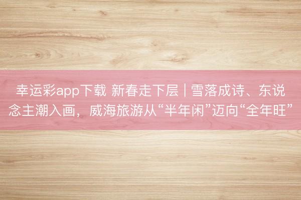 幸运彩app下载 新春走下层 | 雪落成诗、东说念主潮入画，威海旅游从“半年闲”迈向“全年旺”