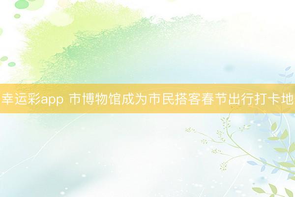 幸运彩app 市博物馆成为市民搭客春节出行打卡地