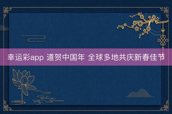 幸运彩app 道贺中国年 全球多地共庆新春佳节