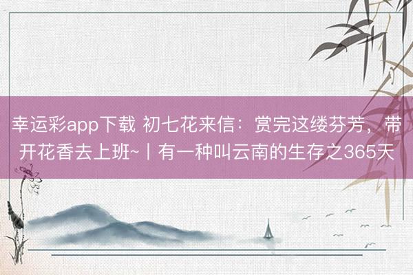 幸运彩app下载 初七花来信:赏完这缕芬芳,带开花香去上班~丨有一种叫云南的生存之365天