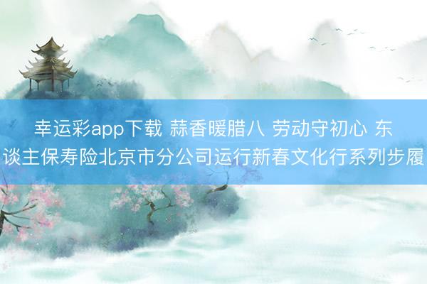 幸运彩app下载 蒜香暖腊八 劳动守初心 东谈主保寿险北京市分公司运行新春文化行系列步履