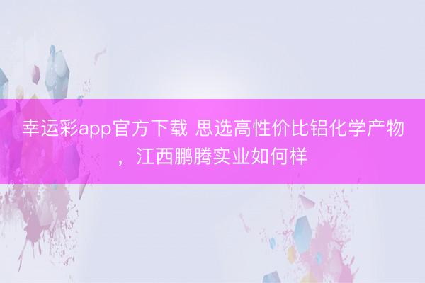幸运彩app官方下载 思选高性价比铝化学产物,江西鹏腾实业如何样