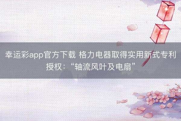幸运彩app官方下载 格力电器取得实用新式专利授权:“轴流风叶及电扇”