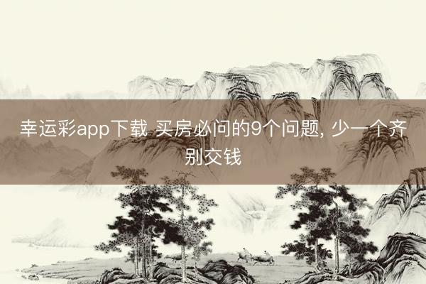 幸运彩app下载 买房必问的9个问题, 少一个齐别交钱