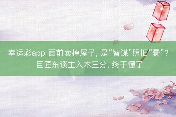 幸运彩app 面前卖掉屋子， 是“智谋”照旧“蠢”? 巨匠东谈主入木三分， 终于懂了