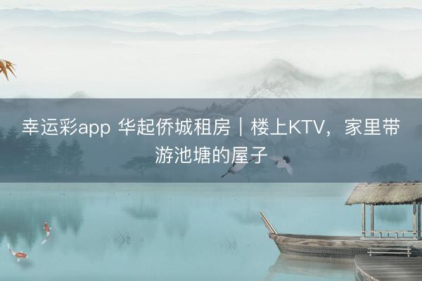 幸运彩app 华起侨城租房|楼上KTV,家里带游池塘的屋子