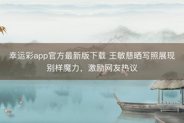 幸运彩app官方最新版下载 王敏慈晒写照展现别样魔力，激励网友热议