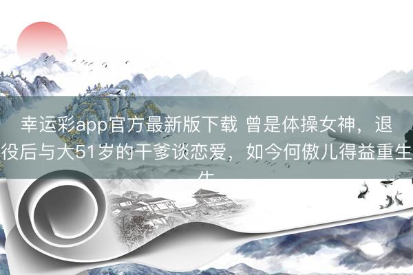 幸运彩app官方最新版下载 曾是体操女神，退役后与大51岁的干爹谈恋爱，如今何傲儿得益重生