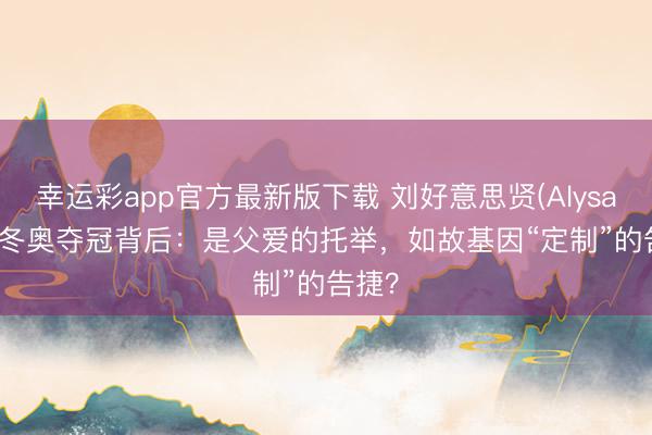幸运彩app官方最新版下载 刘好意思贤(Alysa Liu)冬奥夺冠背后:是父爱的托举,如故基因“定制”的告捷?
