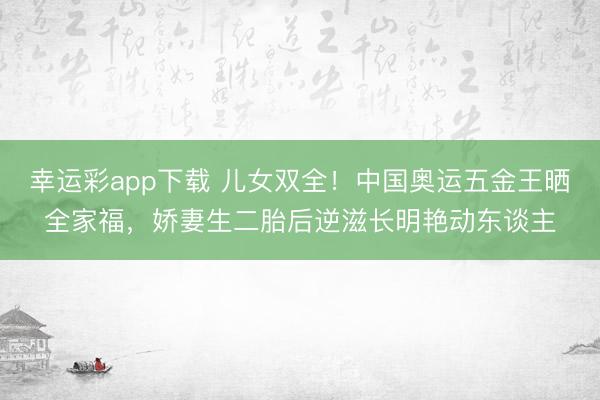 幸运彩app下载 儿女双全!中国奥运五金王晒全家福,娇妻生二胎后逆滋长明艳动东谈主