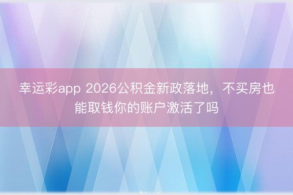 幸运彩app 2026公积金新政落地,不买房也能取钱你的账户激活了吗