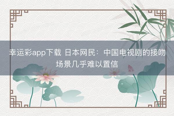幸运彩app下载 日本网民：中国电视剧的接吻场景几乎难以置信