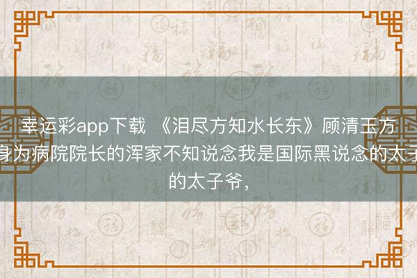 幸运彩app下载 《泪尽方知水长东》顾清玉方宴 身为病院院长的浑家不知说念我是国际黑说念的太子爷，