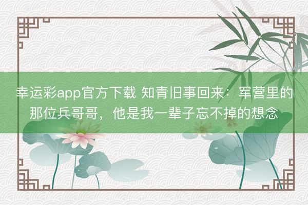 幸运彩app官方下载 知青旧事回来：军营里的那位兵哥哥，他是我一辈子忘不掉的想念