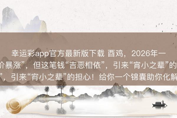幸运彩app官方最新版下载 酉鸡,2026年一笔“或然之财”让你“身价暴涨”,但这笔钱“吉恶相依”,引来“宵小之辈”的担心!给你一个锦囊助你化解危境