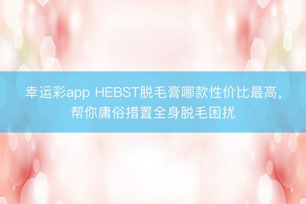 幸运彩app HEBST脱毛膏哪款性价比最高，帮你庸俗措置全身脱毛困扰