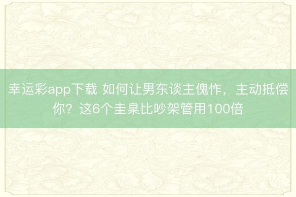 幸运彩app下载 如何让男东谈主傀怍，主动抵偿你？这6个圭臬比吵架管用100倍