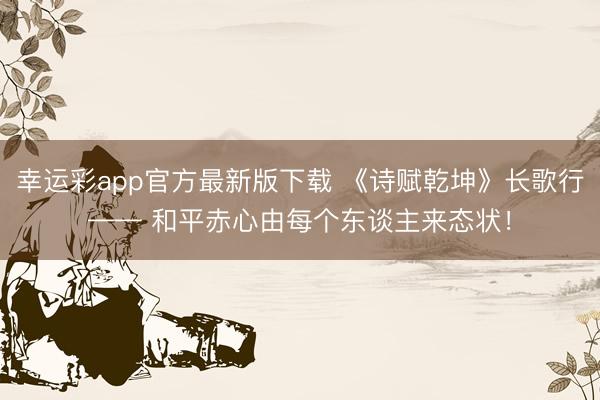 幸运彩app官方最新版下载 《诗赋乾坤》长歌行—— 和平赤心由每个东谈主来态状！