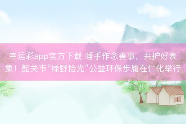 幸运彩app官方下载 唾手作念善事,共护好表象!韶关市“绿野拾光”公益环保步履在仁化举行