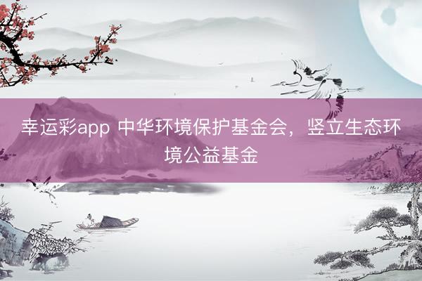 幸运彩app 中华环境保护基金会,竖立生态环境公益基金