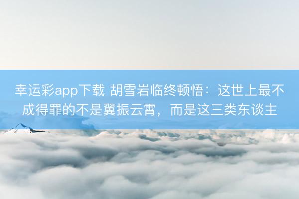 幸运彩app下载 胡雪岩临终顿悟:这世上最不成得罪的不是翼振云霄,而是这三类东谈主