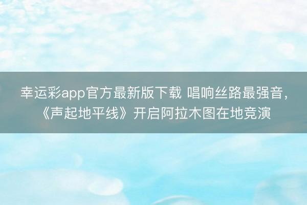 幸运彩app官方最新版下载 唱响丝路最强音,《声起地平线》开启阿拉木图在地竞演