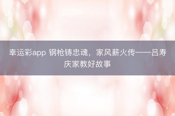 幸运彩app 钢枪铸忠魂,家风薪火传——吕寿庆家教好故事
