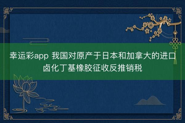 幸运彩app 我国对原产于日本和加拿大的进口卤化丁基橡胶征收反推销税